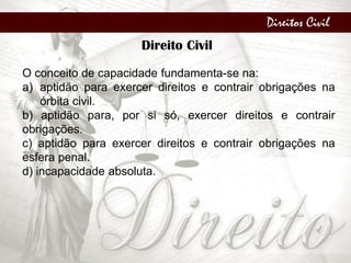 Direitos Civil
Direito Civil
O conceito de capacidade fundamenta-se na:
a) aptidão para exercer direitos e contrair obrigações na
órbita civil.
b) aptidão para, por si só, exercer direitos e contrair
obrigações.
c) aptidão para exercer direitos e contrair obrigações na
esfera penal.
d) incapacidade absoluta.
 