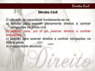 Direitos Civil
Direito Civil
O conceito de capacidade fundamenta-se na:
a) aptidão para exercer plenamente direitos e contrair
obrigações na órbita civil.
b) aptidão para, por si só, exercer direitos e contrair
obrigações.
c) aptidão para exercer direitos e contrair obrigações na
esfera penal.
d) incapacidade absoluta.
 