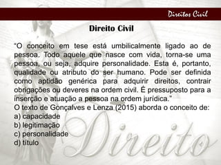Direitos Civil
Direito Civil
“O conceito em tese está umbilicalmente ligado ao de
pessoa. Todo aquele que nasce com vida, torna-se uma
pessoa, ou seja, adquire personalidade. Esta é, portanto,
qualidade ou atributo do ser humano. Pode ser definida
como aptidão genérica para adquirir direitos, contrair
obrigações ou deveres na ordem civil. É pressuposto para a
inserção e atuação a pessoa na ordem jurídica.”
O texto de Gonçalves e Lenza (2015) aborda o conceito de:
a) capacidade
b) legitimação
c) personalidade
d) título
 