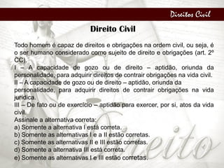 Direitos Civil
Direito Civil
Todo homem é capaz de direitos e obrigações na ordem civil, ou seja, é
o ser humano considerado como sujeito de direito e obrigações (art. 2º
CC).
I – A capacidade de gozo ou de direito – aptidão, oriunda da
personalidade, para adquirir direitos de contrair obrigações na vida civil.
II – A capacidade de gozo ou de direito – aptidão, oriunda da
personalidade, para adquirir direitos de contrair obrigações na vida
jurídica.
III – De fato ou de exercício – aptidão para exercer, por si, atos da vida
civil.
Assinale a alternativa correta:
a) Somente a alternativa I está correta.
b) Somente as alternativas I e a II estão corretas.
c) Somente as alternativas II e III estão corretas.
d) Somente a alternativa III está correta.
e) Somente as alternativas I e III estão corretas.
 