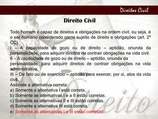Direitos Civil
Direito Civil
Todo homem é capaz de direitos e obrigações na ordem civil, ou seja, é
o ser humano considerado como sujeito de direito e obrigações (art. 2º
CC).
I – A capacidade de gozo ou de direito – aptidão, oriunda da
personalidade, para adquirir direitos de contrair obrigações na vida civil.
II – A capacidade de gozo ou de direito – aptidão, oriunda da
personalidade, para adquirir direitos de contrair obrigações na vida
administrativa.
III – De fato ou de exercício – aptidão para exercer, por si, atos da vida
civil.
Assinale a alternativa correta:
a) Somente a alternativa I está correta.
b) Somente as alternativas I e a II estão corretas.
c) Somente as alternativas II e III estão corretas.
d) Somente a alternativa III está correta.
e) Somente as alternativas I e III estão corretas.
 