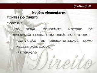 Direitos Civil
Noções elementares
Fontes do Direito
Costume
•Uso geral, constante, notório de
observação social, concordância de todos
•convicção de obrigatoriedade como
necessidade social
•reiteração
 