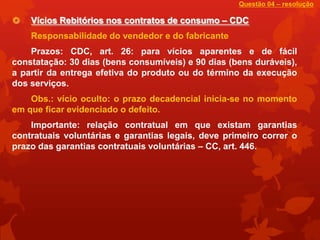 Questão 04 – resolução

   Vícios Rebitórios nos contratos de consumo – CDC
    Responsabilidade do vendedor e do fabricante
    Prazos: CDC, art. 26: para vícios aparentes e de fácil
constatação: 30 dias (bens consumíveis) e 90 dias (bens duráveis),
a partir da entrega efetiva do produto ou do término da execução
dos serviços.
    Obs.: vício oculto: o prazo decadencial inicia-se no momento
em que ficar evidenciado o defeito.
    Importante: relação contratual em que existam garantias
contratuais voluntárias e garantias legais, deve primeiro correr o
prazo das garantias contratuais voluntárias – CC, art. 446.
 