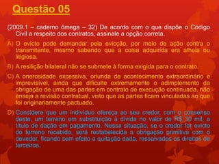 Questão 05
(2009.1 – caderno ômega – 32) De acordo com o que dispõe o Código
   Civil a respeito dos contratos, assinale a opção correta.
A) O evicto pode demandar pela evicção, por meio de ação contra o
   transmitente, mesmo sabendo que a coisa adquirida era alheia ou
   litigiosa.
B) A resilição bilateral não se submete à forma exigida para o contrato.
C) A onerosidade excessiva, oriunda de acontecimento extraordinário e
   imprevisível, ainda que dificulte extremamente o adimplemento da
   obrigação de uma das partes em contrato de execução continuada, não
   enseja a revisão contratual, visto que as partes ficam vinculadas ao que
   foi originariamente pactuado.
D) Considere que um indivíduo ofereça ao seu credor, com o consenso
   deste, um terreno em substituição à dívida no valor de R$ 30 mil, a
   título de dação em pagamento. Nessa situação, se o credor for evicto
   do terreno recebido, será restabelecida a obrigação primitiva com o
   devedor, ficando sem efeito a quitação dada, ressalvados os direitos de
   terceiros.
 