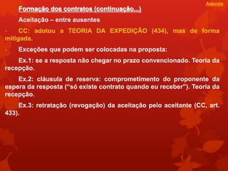 Adendo
    Formação dos contratos (continuação...)
    Aceitação – entre ausentes
-    CC: adotou a TEORIA DA EXPEDIÇÃO (434), mas de forma
mitigada.
-   Exceções que podem ser colocadas na proposta:
    Ex.1: se a resposta não chegar no prazo convencionado. Teoria da
recepção.
    Ex.2: cláusula de reserva: comprometimento do proponente da
espera da resposta (“só existe contrato quando eu receber”). Teoria da
recepção.
    Ex.3: retratação (revogação) da aceitação pelo aceitante (CC, art.
433).
 