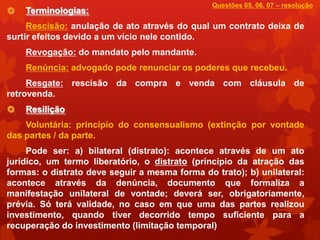 Questões 05, 06, 07 – resolução
   Terminologias:
     Rescisão: anulação de ato através do qual um contrato deixa de
surtir efeitos devido a um vício nele contido.
    Revogação: do mandato pelo mandante.
    Renúncia: advogado pode renunciar os poderes que recebeu.
     Resgate: rescisão da compra e venda com cláusula de
retrovenda.
   Resilição
    Voluntária: princípio do consensualismo (extinção por vontade
das partes / da parte.
     Pode ser: a) bilateral (distrato): acontece através de um ato
jurídico, um termo liberatório, o distrato (princípio da atração das
formas: o distrato deve seguir a mesma forma do trato); b) unilateral:
acontece através da denúncia, documento que formaliza a
manifestação unilateral de vontade; deverá ser, obrigatoriamente,
prévia. Só terá validade, no caso em que uma das partes realizou
investimento, quando tiver decorrido tempo suficiente para a
recuperação do investimento (limitação temporal)
 