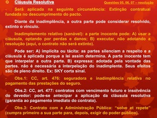    Cláusula Resolutiva                          Questões 05, 06, 07 – resolução

-   Será aplicada na seguinte circunstância: Extinção contratual
fundada no descumprimento do pacto.
     Diante da inadimplência, a outra parte pode considerar resolvido,
extinto o vínculo.
     Inadimplemento relativo (sanável): a parte inocente pode: A) usar a
cláusula, optando por perdas e danos; B) executar, não adotando a
resolução (aqui, o contrato não será extinto).
     Pode ser: A) implícita ou tácita: as partes silenciam a respeito e a
cláusula é aplicada porque a lei assim determina. A parte inocente tem
que interpelar a outra parte. B) expressa: adotada pela vontade das
partes. não é necessária a interpelação do inadimplente. Seus efeitos
são de pleno direito. Ex: SKY corta sinal.
-   Obs.1: CC, art. 476: seguradora e inadimplência relativa no
pagamento das prestações do seguro.
-    Obs.2: CC, art. 477: contratos com vencimento futuro e insolvência
do devedor: pode-se antecipar a aplicação da cláusula resolutiva
(garantia ao pagamento imediato do contrato).
-   Obs.3: Contrato com a Administração Pública: “solve et repete”
(cumpra primeiro a sua parte para, depois, exigir do poder público).
 