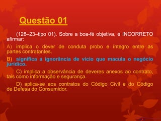 Questão 01
     (128–23–tipo 01). Sobre a boa-fé objetiva, é INCORRETO
afirmar:
A) implica o dever de conduta probo e íntegro entre as
partes contratantes.
B) significa a ignorância de vício que macula o negócio
jurídico.
     C) implica a observância de deveres anexos ao contrato,
tais como informação e segurança.
     D) aplica-se aos contratos do Código Civil e do Código
de Defesa do Consumidor.
 