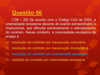 Questão 06
   (136 – 28) De acordo com o Código Civil de 2002, a
onerosidade excessiva decorre de evento extraordinário e
imprevisível, que dificulta extremamente o adimplemento
do contrato. Nesse contexto, a onerosidade excessiva dá
ensejo à
A) resolução do contrato por inexecução voluntária.
B) resolução do contrato por inexecução involuntária.
C) resolução do contrato por onerosidade excessiva.
D) resilição do contrato por onerosidade excessiva.
 