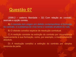 Questão 07
    (2009.2 – caderno liberdade – 32) Com relação ao contrato,
assinale a opção correta.
    A) A rescisão tem origem em defeito contemporâneo à formação
do contrato, e a presença do vício torna o contrato anulável ou nulo.
    B) O distrato constitui espécie de resolução contratual.
    C) A resilição consiste na extinção do contrato por circunstância
superveniente à sua formação, como, por exemplo, o inadimplemento
absoluto.
    D) A resolução constitui a extinção do contrato por simples
renúncia da parte.
 