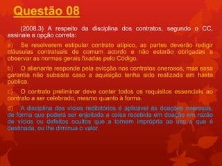 Questão 08
     (2008.3) A respeito da disciplina dos contratos, segundo o CC,
assinale a opção correta:
a) Se resolverem estipular contrato atípico, as partes deverão redigir
cláusulas contratuais de comum acordo e não estarão obrigadas a
observar as normas gerais fixadas pelo Código.
b) O alienante responde pela evicção nos contratos onerosos, mas essa
garantia não subsiste caso a aquisição tenha sido realizada em hasta
pública.
c) O contrato preliminar deve conter todos os requisitos essenciais ao
contrato a ser celebrado, mesmo quanto à forma.
d) A disciplina dos vícios redibitórios é aplicável às doações onerosas,
de forma que poderá ser enjeitada a coisa recebida em doação em razão
de vícios ou defeitos ocultos que a tornem imprópria ao uso a que é
destinada, ou lhe diminua o valor.
 