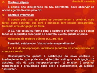 Questão 08 – resolução
   Contrato atípico:
    É aquele não disciplinado no CC. Entretanto, deve observar as
normas gerais fixadas pelo CC.
   Contrato Preliminar:
     É aquele pelo qual as partes se comprometem a celebrar, mais
tarde, outro contrato, que será o principal. Tem caráter preparatório,
trazendo uma obrigação de fazer.
    O CC não estipulou forma para o contrato preliminar: deve conter
todos os requisitos essenciais ao contrato, exceto quanto à forma.
    Necessita de registro público (CC, art. 462)
    Permitido estabelecer “cláusula de arrependimento”
   Ex: Lei de Incorporação Imobiliária (contrato de compromisso de
compra e venda).
    Descumprimento quanto à celebração do novo contrato –
inadimplemento, que pode ser: a) fortuito: extingue a obrigação; b)
absoluto: não dá para recuperar/cumprir; c) relativo: é possível
recuperação; o prejudicado pode pedir o cumprimento via judicial;
“astreinte”.
 