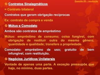 Questão 09 – resolução
 Contratos Sinalagmáticos
= Contrato bilateral
Contratos que geram obrigação recíprocas
Ex: contrato de compra e venda
 Mútuo e Comodato
Ambos são contratos de empréstimo
Mútuo: empréstimo de consumo; coisa fungível, com
  obrigação de restituir outra do mesmo gênero,
  quantidade e qualidade; transfere a propriedade.
Comodato: empréstimo de          uso;   gratuito   de     bem
  infungível, com restituição.
 Negócios Jurídicos Unilaterais
Vontade de apenas uma parte. A exceção pressupõe que
  haja, no mínimo, duas partes.
 