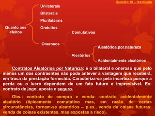 Questão 10 – resolução
                 Unilaterais
                 Bilaterais
                 Plurilaterais
 Quanto aos      Gratuitos
   efeitos                       Comutativos

                  Onerosos
                                               Aleatórios por natureza

                                 Aleatórios
                                               Acidentalmente aleatórios

    Contratos Aleatórios por Natureza: é o bilateral e oneroso que pelo
menos um dos contraentes não pode antever a vantagem que receberá,
em troca da prestação fornecida. Caracteriza-se pela incerteza porque a
perda ou o lucro dependem de um fato futuro e imprevisível. Ex:
contrato de jogo, aposta e seguro.
     Obs.: contrato de compra e venda: contrato acidentalmente
aleatório (tipicamente comutativo mas, em razão de certas
circunstâncias, tornam-se aleatórios – p.ex., venda de coisas futuras;
venda de coisas existentes, mas expostas a risco).
 