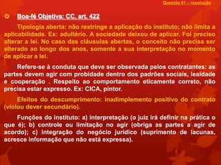 Questão 01 – resolução


   Boa-fé Objetiva: CC, art. 422
     Tipologia aberta: não restringe a aplicação do instituto; não limita a
aplicabilidade. Ex: adultério. A sociedade deixou de aplicar. Foi preciso
alterar a lei. No caso das cláusulas abertas, o conceito não precisa ser
alterado ao longo dos anos, somente a sua interpretação no momento
de aplicar a lei.
    Refere-se à conduta que deve ser observada pelos contratantes: as
partes devem agir com probidade dentro dos padrões sociais, lealdade
e cooperação . Respeito ao comportamento eticamente correto, não
precisa estar expresso. Ex: CICA, pintor.
     Efeitos do descumprimento: inadimplemento positivo do contrato
(violou dever secundário).
    Funções do instituto: a) interpretação (o juiz irá definir na prática o
que é); b) controle ou limitação no agir (obriga as partes a agir de
acordo); c) integração do negócio jurídico (suprimento de lacunas,
acresce informação que não está expressa).
 