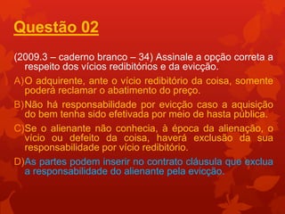 Questão 02
(2009.3 – caderno branco – 34) Assinale a opção correta a
  respeito dos vícios redibitórios e da evicção.
A)O adquirente, ante o vício redibitório da coisa, somente
  poderá reclamar o abatimento do preço.
B)Não há responsabilidade por evicção caso a aquisição
  do bem tenha sido efetivada por meio de hasta pública.
C)Se o alienante não conhecia, à época da alienação, o
  vício ou defeito da coisa, haverá exclusão da sua
  responsabilidade por vício redibitório.
D)As partes podem inserir no contrato cláusula que exclua
  a responsabilidade do alienante pela evicção.
 