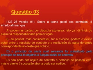 Questão 03
    (133–26–Versão 01). Sobre a teoria geral dos contratos, é
errado afirmar que
    A) podem as partes, por cláusula expressa, reforçar, diminuir ou
excluir a responsabilidade pela evicção.
    B) se parcial, mas considerável, for a evicção, poderá o evicto
optar entre a rescisão do contrato e a restituição da parte do preço
correspondente ao desfalque sofrido.
    C) o princípio da pacta sunt servanda foi substituído pelo
princípio da boa-fé objetiva e função social do contrato.
   D) não pode ser objeto de contrato a herança de pessoa viva,
mas o direito à sucessão aberta pode ser cedido.
 