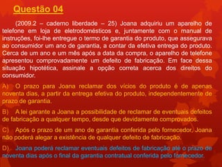 Questão 04
     (2009.2 – caderno liberdade – 25) Joana adquiriu um aparelho de
telefone em loja de eletrodomésticos e, juntamente com o manual de
instruções, foi-lhe entregue o termo de garantia do produto, que assegurava
ao consumidor um ano de garantia, a contar da efetiva entrega do produto.
Cerca de um ano e um mês após a data da compra, o aparelho de telefone
apresentou comprovadamente um defeito de fabricação. Em face dessa
situação hipotética, assinale a opção correta acerca dos direitos do
consumidor.
A) O prazo para Joana reclamar dos vícios do produto é de apenas
noventa dias, a partir da entrega efetiva do produto, independentemente de
prazo de garantia.
B) A lei garante a Joana a possibilidade de reclamar de eventuais defeitos
de fabricação a qualquer tempo, desde que devidamente comprovados.
C) Após o prazo de um ano de garantia conferida pelo fornecedor, Joana
não poderá alegar a existência de qualquer defeito de fabricação.
D) Joana poderá reclamar eventuais defeitos de fabricação até o prazo de
noventa dias após o final da garantia contratual conferida pelo fornecedor.
 