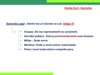 Direito Civil - Domicílio
Domicílio Legal - Advém da Lei (Consta na Lei) Artigo 76
• Incapaz: Do seu representante ou assistente.
• Servidor público: Exerce permanentemente suas funções.
• Militar : Onde servir.
• Marítimo: Onde o navio estiver matriculado.
• Preso: Local onde estiver cumprido pena.
 