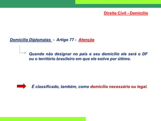 Direito Civil - Domicílio
Domicílio Diplomatas - Artigo 77 - Atenção
Quando não designar no pais o seu domicílio ele será o DF
ou o território brasileiro em que ele estive por último.
É classificado, também, como domicílio necessário ou legal.
 