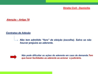 Direito Civil - Domicílio
Atenção – Artigo 78
Contratos de Adesão
Não tem admitido “foro” de eleição (escolha). Salvo se não
houver prejuízo ao aderente.
Não pode dificultar as ações do aderente em caso de demanda.Tem
que haver facilidades ao aderente ao acionar o judiciário.
 