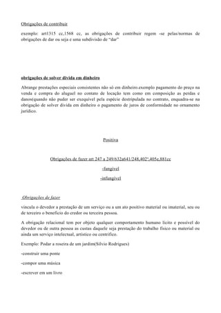 Obrigações de contribuir
exemplo: art1315 cc,1568 cc, as obrigações de contribuir regem -se pelas/normas de
obrigações de dar ou seja e uma subdivisão de “dar”
obrigações de solver divida em dinheiro
Abrange prestações especiais consistentes não só em dinheiro.exemplo pagamento do preço na
venda e compra do aluguel no contato de locação tem como em composição as perdas e
danos(quando não puder ser exequível pela espécie destripulada no contrato, enquadra-se na
obrigação de solver divida em dinheiro o pagamento de juros de conformidade no ornamento
jurídico.
Positiva
Obrigações de fazer art 247 a 249/632a641/248,402a
,405e,881cc
-fungível
-infungível
Obrigações de fazer
vincula o devedor a prestação de um serviço ou a um ato positivo material ou imaterial, seu ou
de terceiro o beneficio do credor ou terceira pessoa.
A obrigação relacional tem por objeto qualquer comportamento humano lícito e possível do
devedor ou de outra pessoa as custas daquele seja prestação do trabalho físico ou material ou
ainda um serviço intelectual, artístico ou centrifico.
Exemplo: Podar a roseira de um jardim(Sílvio Rodrigues)
-construir uma ponte
-compor uma música
-escrever em um livro
 