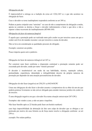 Obrigações de dar
É imprescindível a entrega ou a tradição da coisa art 1226,1267 cc o que não acontece na
obrigação de fazer.
Caso o devedor se torne inadimplente responderá conforme ao art 389 cc.
Podem as partes estipular uma “astreinte” no caso de não a cumprimento da obrigação a multa,
aposta no contrato se destina a forçar o devedor indiretamente a fazer o que deve e não a
reparar o dano recorrente de inadimplemento (RT488:169)
Obrigações de fazer de natureza fungível
É aquela que a prestação pode ser realizada tanto pelo credor ou por terceiros casos em que o
credor será livre de mandar executar o ato por terceiros a custas do devedor.
Não se leva em consideração as qualidades pessoais do obrigado.
Exemplo: construir um prédio.
Pouco importa quem será o pedreiro.
Obrigações de fazer de natureza infungível art 247 cc
Por construir num fazer conforme a disposição contratual a prestação somente pode ser
executada pelo devedor, sendo por tanto “intuitir personar”
O devedor é insubstituível em razão da sua habilidade, técnica, reputação cultura,
pontualidade, experiência, idoneidade a infungibilidade decorre da própria natureza da
prestação por depender de uma atuação personalíssima do devedor.
Obrigações de não fazer (negativa) art 250,251 cc/642/643CPC
Umas nas obrigaçoes de não fazer o devedor assume o compromisso de se obter de um ato que
poderia praticar livremente se não estiver obrigado para atender interesse juridico do credor ou
de terceiro.
É uma obrigação negativa em que o devedor fica numa situação omissiva(art 287 CPC)
Exemplos: não vender a casa ,a não ser para o inquilino.
Não fazer barulho após as 22 hs(não pode fazer em horário nenhum)
caso haja impossibilidade da abstenção de fato sem culpa do devedor que se obrigou a ser
praticado por motivo de caso fortuito ou de força maior resolve a obrigação conforme ao art
250 cc.
exemplo: Por ordem publica.
 