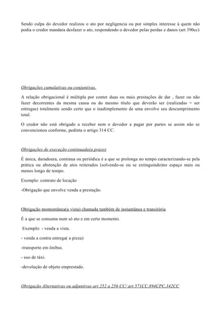 Sendo culpa do devedor realizou o ato por negligencia ou por simples interesse à quem não
podia o credor mandara desfazer o ato, respondendo o devedor pelas perdas e danos (art 390cc)
Obrigações cumulativas ou conjuntivas.
A relação obrigacional é múltipla por conter duas ou mais prestações de dar , fazer ou não
fazer decorrentes da mesma causa ou do mesmo título que deverão ser (realizadas = ser
entregas) totalmente sendo certo que o inadimplemento de uma envolve seu descumprimento
total.
O credor não está obrigado a receber nem o devedor a pagar por partes se assim não se
convencionou conforme, pedinta o artigo 314 CC.
Obrigações de execução continuada(a prazo)
É única, duradoura, continua ou periódica é a que se prolonga no tempo caracterizando-se pela
prática ou abstenção de atos reiterados (solvendo-se ou se extinguindo)no espaço mais ou
menos longo de tempo.
Exemplo: contrato de locação
-Obrigação que envolve venda a prestação.
Obrigação momentânea(a vista) chamada também de instantânea e transitória
É a que se consuma num só ato e em certo momento.
Exemplo: - venda a vista.
- venda a contra entrega( a pizza)
-transporte em ônibus.
- uso de táxi.
-devolução de objeto emprestado.
Obrigação Alternativas ou adjuntivas art 252 a 256 CC/ art 571CC,894CPC,342CC
 