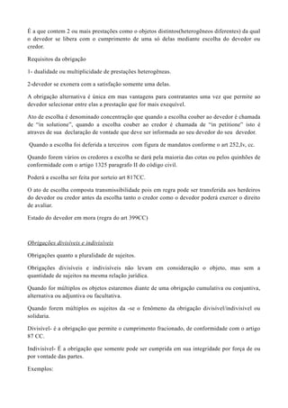 É a que contem 2 ou mais prestações como o objetos distintos(heterogêneos diferentes) da qual
o devedor se libera com o cumprimento de uma só delas mediante escolha do devedor ou
credor.
Requisitos da obrigação
1- dualidade ou multiplicidade de prestações heterogêneas.
2-devedor se exonera com a satisfação somente uma delas.
A obrigação alternativa é única em mas vantagens para contratantes uma vez que permite ao
devedor selecionar entre elas a prestação que for mais exequível.
Ato de escolha é denominado concentração que quando a escolha couber ao devedor é chamada
de “in solutione”, quando a escolha couber ao credor é chamada de “in petitione” isto é
atraves de sua declaração de vontade que deve ser informada ao seu devedor do seu devedor.
Quando a escolha foi deferida a terceiros com figura de mandatos conforme o art 252,Iv, cc.
Quando forem vários os credores a escolha se dará pela maioria das cotas ou pelos quinhões de
conformidade com o artigo 1325 paragrafo II do código civil.
Poderá a escolha ser feita por sorteio art 817CC.
O ato de escolha composta transmissibilidade pois em regra pode ser transferida aos herdeiros
do devedor ou credor antes da escolha tanto o credor como o devedor poderá exercer o direito
de avaliar.
Estado do devedor em mora (regra do art 399CC)
Obrigações divisíveis e indivisíveis
Obrigações quanto a pluralidade de sujeitos.
Obrigações divisíveis e indivisíveis não levam em consideração o objeto, mas sem a
quantidade de sujeitos na mesma relação jurídica.
Quando for múltiplos os objetos estaremos diante de uma obrigação cumulativa ou conjuntiva,
alternativa ou adjuntiva ou facultativa.
Quando forem múltiplos os sujeitos da -se o fenômeno da obrigação divisível/indivisível ou
solidaria.
Divisível- é a obrigação que permite o cumprimento fracionado, de conformidade com o artigo
87 CC.
Indivisível- É a obrigação que somente pode ser cumprida em sua integridade por força de ou
por vontade das partes.
Exemplos:
 