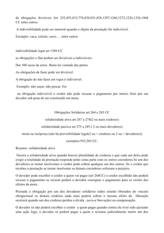 de obrigações divisíveis Art 252,455,812,776,830,851,858,1297,1266,1272,1226,1326,1968
CC entre outros.
A indivisibilidade pode ser material quando o objeto da prestação for indivisível.
Exemplo: vaca, celular, carro … entre outros
indivisibilidade legal art 1386 CC
as obrigações e Dar podem ser divisíveis e indivisíveis .
Dar 300 sacas de arroz. Basta ter vontade das partes.
As obrigações de fazer pode ser divisível.
A obrigação de não fazer em regra é indivisível.
Exemplo: não caçar; não pescar. Etc
na obrigação indivisível o credor não pode recusar o pagamento por inteiro feito por um
devedor sob pena de ser constituído em mora.
Obrigações Solidarias art 264 e 265 CC
solidariedade ativa art 267 a 274(2 ou mais credores)
solidariedade passiva art 275 a 285 ( 2 ou mais devedores)
mista ou recíproca (não há previsibilidade legal(2 ou + credores ou 2 ou + devedores))
exemplos:932,585 CC.
Resumo: solidariedade ativa
Ocorre a solidariedade ativa quando houver pluralidade de credores e que cada um deles pode
exigir a totalidade da prestação responde pelas cotas parte com os outros cocredores.Se um dos
devedores se tornar insolventes o credor pode cobrar qualquer um dos outros. Se o credor que
recebeu a prestação se tornar insolvente os demais cocredores sofreram o prejuízo.
O devedor pode escolher o credor a quem vai pagar (art 268CC) o credor escolhido não poderá
recusar o pagamento se recusar poderá o devedor consignar o pagamento para se eximir dos
efeitos da mora.
Prestada a obrigação por um dos devedores solidários todos estarão liberados do vinculo
obrigacional os demais credores nada mais poderá cobrar o mesmo efeito da liberação
ocorrerá quando um dos credores perdoa a divida , nova-a 9novação) ou compensação.
O devedor só não poderá escolher o credor a quem pagar quando contra ele tiver sido ajuizado
uma ação logo, o devedor só poderá pagar a quem o acionou judicialmente morto um dos
 