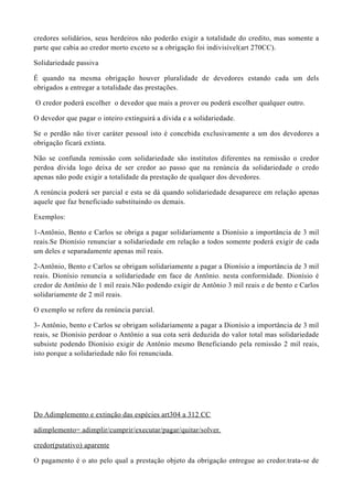 credores solidários, seus herdeiros não poderão exigir a totalidade do credito, mas somente a
parte que cabia ao credor morto exceto se a obrigação foi indivisível(art 270CC).
Solidariedade passiva
É quando na mesma obrigação houver pluralidade de devedores estando cada um dels
obrigados a entregar a totalidade das prestações.
O credor poderá escolher o devedor que mais a prover ou poderá escolher qualquer outro.
O devedor que pagar o inteiro extinguirá a divida e a solidariedade.
Se o perdão não tiver caráter pessoal isto é concebida exclusivamente a um dos devedores a
obrigação ficará extinta.
Não se confunda remissão com solidariedade são institutos diferentes na remissão o credor
perdoa divida logo deixa de ser credor ao passo que na renúncia da solidariedade o credo
apenas não pode exigir a totalidade da prestação de qualquer dos devedores.
A renúncia poderá ser parcial e esta se dá quando solidariedade desaparece em relação apenas
aquele que faz beneficiado substituindo os demais.
Exemplos:
1-Antônio, Bento e Carlos se obriga a pagar solidariamente a Dionísio a importância de 3 mil
reais.Se Dionísio renunciar a solidariedade em relação a todos somente poderá exigir de cada
um deles e separadamente apenas mil reais.
2-Antônio, Bento e Carlos se obrigam solidariamente a pagar a Dionísio a importância de 3 mil
reais. Dionísio renuncia a solidariedade em face de Antônio. nesta conformidade. Dionísio é
credor de Antônio de 1 mil reais.Não podendo exigir de Antônio 3 mil reais e de bento e Carlos
solidariamente de 2 mil reais.
O exemplo se refere da renúncia parcial.
3- Antônio, bento e Carlos se obrigam solidariamente a pagar a Dionísio a importância de 3 mil
reais, se Dionísio perdoar o Antônio a sua cota será deduzida do valor total mas solidariedade
subsiste podendo Dionísio exigir de Antônio mesmo Beneficiando pela remissão 2 mil reais,
isto porque a solidariedade não foi renunciada.
Do Adimplemento e extinção das espécies art304 a 312 CC
adimplemento= adimplir/cumprir/executar/pagar/quitar/solver.
credor(putativo) aparente
O pagamento é o ato pelo qual a prestação objeto da obrigação entregue ao credor.trata-se de
 