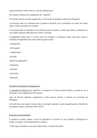 negocio jurídico e põe enfim ao vinculo obrigacional.
Os romanos chamavam o pagamento de “solution”.
No sentido técnico jurídico pagamento é a execução de qualquer espécie de obrigação.
A execução pode ser voluntaria,isto é quando o devedor leva a prestação ao credor no tempo
lugar e forma ajustados no contrato.
A execução pode ser forçada ou involuntaria,ocorre quando o credor para obter a satisfação do
seu credito ingressa judicialmente contra o devedor.
O pagamento direto não é o único meio de extinguir a obrigação sendo certo que ,existe a
extinção do pagamento por meio indireto,quais sejam:
-consignação
-sub-rogação
-compensação
-novação
-dação em pagamento
-imputação
-confusão
-prescrição
-transação
Princípios norteadores do pagamento
1- princípio da Boa-fé que significa se comportar de forma correta desde as tratativas ate a
formação e do cumprimento do contrato.
Agir de Boa-fé significa comportar-se como pessoa correta e honesta na execução da
obrigação.
A boa-fé traz uma reação intima como o princípio segundo o qual ninguém pode se beneficiar
da própria torpeza, conforme ART 422CC.
Principio da pontualidade
É quando as partes cumpre o que foi ajustado no contrato ou seja cumprir a obrigação no
tempo, no lugar e forma ajustados no contrato.
Todo negocio jurídico ocorre por objeto lícito, vontade das partes.
 