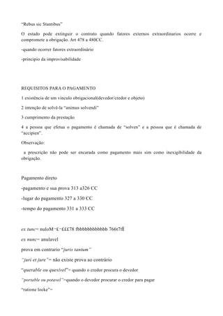 “Rebus sic Stantibus”
O estado pode extinguir o contrato quando fatores externos extraordinarios ocorre e
compromete a obrigação. Art 478 a 480CC.
-quando ocorrer fatores extraordinário
-principio da improvisabilidade
REQUISITOS PARA O PAGAMENTO
1 existência de um vinculo obrigacional(devedor/credor e objeto)
2 intenção de solvê-la “animus solvendi”
3 cumprimento da prestação
4 a pessoa que efetua o pagamento é chamada de “solven” e a pessoa que é chamada de
“accipien”.
Observação:
a prescrição não pode ser encarada como pagamento mais sim como inexigibilidade da
obrigação.
Pagamento direto
-pagamento e sua prova 313 a326 CC
-lugar do pagamento 327 a 330 CC
-tempo do pagamento 331 a 333 CC
ex tunc= nuloM¬£¬£££78 fbbbbbbbbbbbb 766t7t8
ex nunc= anulavel
prova em contrario “juris tantum”
“juri et jure”= não existe prova ao contrário
“querable ou quesível”= quando o credor procura o devedor
“portable ou potavel”=quando o devedor procurar o credor para pagar
“ratione locke”=
 