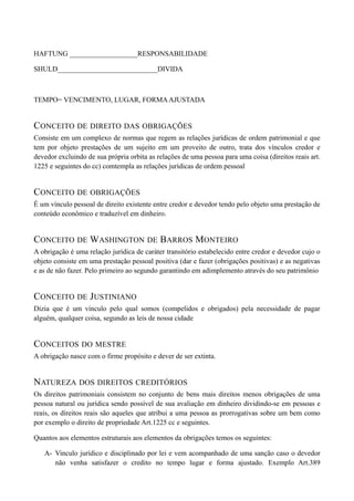 HAFTUNG ___________________RESPONSABILIDADE
SHULD____________________________DIVIDA
TEMPO= VENCIMENTO, LUGAR, FORMAAJUSTADA
CONCEITO DE DIREITO DAS OBRIGAÇÕES
Consiste em um complexo de normas que regem as relações jurídicas de ordem patrimonial e que
tem por objeto prestações de um sujeito em um proveito de outro, trata dos vínculos credor e
devedor excluindo de sua própria orbita as relações de uma pessoa para uma coisa (direitos reais art.
1225 e seguintes do cc) comtempla as relações jurídicas de ordem pessoal
CONCEITO DE OBRIGAÇÕES
É um vínculo pessoal de direito existente entre credor e devedor tendo pelo objeto uma prestação de
conteúdo econômico e traduzível em dinheiro.
CONCEITO DE WASHINGTON DE BARROS MONTEIRO
A obrigação é uma relação jurídica de caráter transitório estabelecido entre credor e devedor cujo o
objeto consiste em uma prestação pessoal positiva (dar e fazer (obrigações positivas) e as negativas
e as de não fazer. Pelo primeiro ao segundo garantindo em adimplemento através do seu patrimônio
CONCEITO DE JUSTINIANO
Dizia que é um vínculo pelo qual somos (compelidos e obrigados) pela necessidade de pagar
alguém, qualquer coisa, segundo as leis de nossa cidade
CONCEITOS DO MESTRE
A obrigação nasce com o firme propósito e dever de ser extinta.
NATUREZA DOS DIREITOS CREDITÓRIOS
Os direitos patrimoniais consistem no conjunto de bens mais direitos menos obrigações de uma
pessoa natural ou jurídica sendo possível de sua avaliação em dinheiro dividindo-se em pessoas e
reais, os direitos reais são aqueles que atribui a uma pessoa as prorrogativas sobre um bem como
por exemplo o direito de propriedade Art.1225 cc e seguintes.
Quantos aos elementos estruturais aos elementos da obrigações temos os seguintes:
A- Vinculo jurídico e disciplinado por lei e vem acompanhado de uma sanção caso o devedor
não venha satisfazer o credito no tempo lugar e forma ajustado. Exemplo Art.389
 