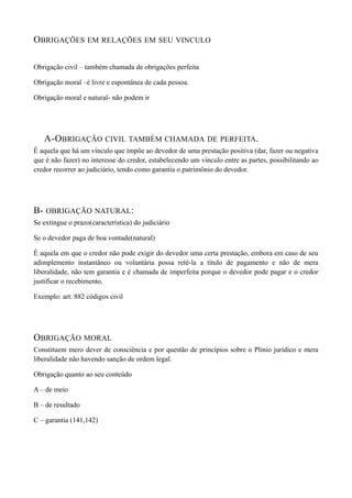 OBRIGAÇÕES EM RELAÇÕES EM SEU VINCULO
Obrigação civil – também chamada de obrigações perfeita
Obrigação moral –é livre e espontânea de cada pessoa.
Obrigação moral e natural- não podem ir
A-OBRIGAÇÃO CIVIL TAMBÉM CHAMADA DE PERFEITA.
É aquela que há um vínculo que impõe ao devedor de uma prestação positiva (dar, fazer ou negativa
que é não fazer) no interesse do credor, estabelecendo um vínculo entre as partes, possibilitando ao
credor recorrer ao judiciário, tendo como garantia o patrimônio do devedor.
B- OBRIGAÇÃO NATURAL:
Se extingue o prazo(característica) do judiciário
Se o devedor paga de boa vontade(natural)
É aquela em que o credor não pode exigir do devedor uma certa prestação, embora em caso de seu
adimplemento instantâneo ou voluntária possa retê-la a título de pagamento e não de mera
liberalidade, não tem garantia e é chamada de imperfeita porque o devedor pode pagar e o credor
justificar o recebimento.
Exemplo: art. 882 códigos civil
OBRIGAÇÃO MORAL
Constituem mero dever de consciência e por questão de princípios sobre o Plínio jurídico e mera
liberalidade não havendo sanção de ordem legal.
Obrigação quanto ao seu conteúdo
A – de meio
B – de resultado
C – garantia (141,142)
 