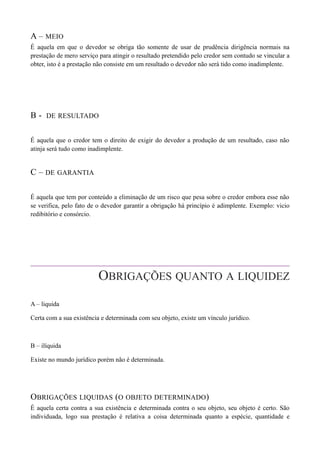 A – MEIO
É aquela em que o devedor se obriga tão somente de usar de prudência dirigência normais na
prestação de mero serviço para atingir o resultado pretendido pelo credor sem contudo se vincular a
obter, isto é a prestação não consiste em um resultado o devedor não será tido como inadimplente.
B - DE RESULTADO
É aquela que o credor tem o direito de exigir do devedor a produção de um resultado, caso não
atinja será tudo como inadimplente.
C – DE GARANTIA
É aquela que tem por conteúdo a eliminação de um risco que pesa sobre o credor embora esse não
se verifica, pelo fato de o devedor garantir a obrigação há princípio é adimplente. Exemplo: vicio
redibitório e consórcio.
OBRIGAÇÕES QUANTO A LIQUIDEZ
A – liquida
Certa com a sua existência e determinada com seu objeto, existe um vínculo jurídico.
B – ilíquida
Existe no mundo jurídico porém não é determinada.
OBRIGAÇÕES LIQUIDAS (O OBJETO DETERMINADO)
É aquela certa contra a sua existência e determinada contra o seu objeto, seu objeto é certo. São
individuada, logo sua prestação é relativa a coisa determinada quanto a espécie, quantidade e
 