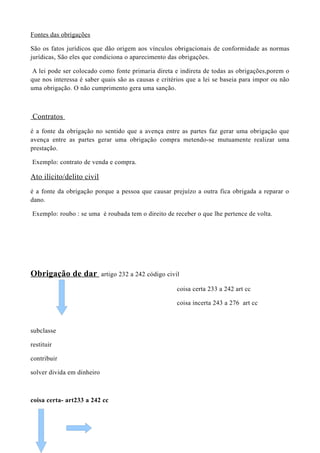 Fontes das obrigações
São os fatos jurídicos que dão origem aos vínculos obrigacionais de conformidade as normas
jurídicas, São eles que condiciona o aparecimento das obrigações.
A lei pode ser colocado como fonte primaria direta e indireta de todas as obrigações,porem o
que nos interessa é saber quais são as causas e critérios que a lei se baseia para impor ou não
uma obrigação. O não cumprimento gera uma sanção.
Contratos
é a fonte da obrigação no sentido que a avença entre as partes faz gerar uma obrigação que
avença entre as partes gerar uma obrigação compra metendo-se mutuamente realizar uma
prestação.
Exemplo: contrato de venda e compra.
Ato ilícito/delito civil
é a fonte da obrigação porque a pessoa que causar prejuízo a outra fica obrigada a reparar o
dano.
Exemplo: roubo : se uma é roubada tem o direito de receber o que lhe pertence de volta.
Obrigação de dar artigo 232 a 242 código civil
coisa certa 233 a 242 art cc
coisa incerta 243 a 276 art cc
subclasse
restituir
contribuir
solver divida em dinheiro
coisa certa- art233 a 242 cc
 