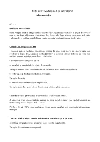 lícito, possível, determinado ou determinável
valor econômico
gênero
qualidade +quantidade
numa relação jurídica obrigacional o sujeito ativo(credor)fica autorizado a exigir do devedor
uma prestação de objeto que consiste em dar, fazer e não fazer alguma coisa, caso o devedor
viole seu dever jurídico possibilita ao credor apropriar-se do patrimônio do devedor.
Conceito de obrigação de dar
é aquela cuja a prestação consiste na entrega de uma coisa móvel ou imóvel seja para
constituir o direito real, seja para facultar(permitir) o uso ou a simples distinção da coisa para
restituir ao dono a obrigação ao dono a obrigação.
Características da obrigação de dar
a- transferir a propriedade do objeto da prestação.
Exemplo: vem de conta da coisa móvel ou imóvel ou ainda semivoante(animais)
b- ceder a posse do objeto mediato da prestação.
Exemplo: locação
c- restituição ao dono do objeto da prestação.
Exemplo: comodato(empréstimo de coisa que não tem gênero oneroso)
a transferência da propriedade no direito civil se dá de duas formas.
A primeira é pelas simples tradição quando for coisa móvel ou semovente e pela transcrição do
título no registro de imoveis ART 1245cc.
Por força do art 1297 a propriedades das coisas não se transfere pelo negocio jurídico antes da
tradução.
Fonte da obrigação(declaração unilateral de vontade)negocio jurídico.
É fonte de obrigação porque em certos casos vincula o declarante.
Exemplo: (promessa ou recompensa)
 