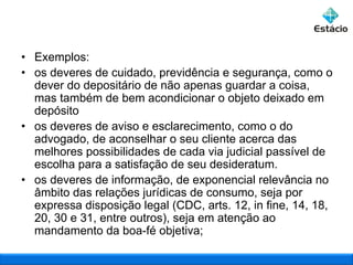 • Exemplos:
• os deveres de cuidado, previdência e segurança, como o
dever do depositário de não apenas guardar a coisa,
mas também de bem acondicionar o objeto deixado em
depósito
• os deveres de aviso e esclarecimento, como o do
advogado, de aconselhar o seu cliente acerca das
melhores possibilidades de cada via judicial passível de
escolha para a satisfação de seu desideratum.
• os deveres de informação, de exponencial relevância no
âmbito das relações jurídicas de consumo, seja por
expressa disposição legal (CDC, arts. 12, in fine, 14, 18,
20, 30 e 31, entre outros), seja em atenção ao
mandamento da boa-fé objetiva;

 