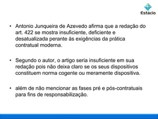 • Antonio Junqueira de Azevedo afirma que a redação do
art. 422 se mostra insuficiente, deficiente e
desatualizada perante às exigências da prática
contratual moderna.
• Segundo o autor, o artigo seria insuficiente em sua
redação pois não deixa claro se os seus dispositivos
constituem norma cogente ou meramente dispositiva.
• além de não mencionar as fases pré e pós-contratuais
para fins de responsabilização.

 