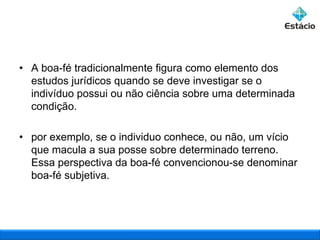 • A boa-fé tradicionalmente figura como elemento dos
estudos jurídicos quando se deve investigar se o
indivíduo possui ou não ciência sobre uma determinada
condição.
• por exemplo, se o individuo conhece, ou não, um vício
que macula a sua posse sobre determinado terreno.
Essa perspectiva da boa-fé convencionou-se denominar
boa-fé subjetiva.

 