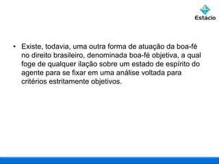 • Existe, todavia, uma outra forma de atuação da boa-fé
no direito brasileiro, denominada boa-fé objetiva, a qual
foge de qualquer ilação sobre um estado de espírito do
agente para se fixar em uma análise voltada para
critérios estritamente objetivos.

 
