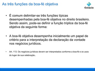 As três funções da boa-fé objetiva
• É comum delimitar-se três funções típicas
desempenhadas pela boa-fé objetiva no direito brasileiro.
Sendo assim, pode-se definir a função tríplice da boa-fé
objetiva da seguinte forma:
• A boa-fé objetiva desempenha inicialmente um papel de
critério para a interpretação da declaração da vontade
nos negócios jurídicos.
•

Art. 113. Os negócios jurídicos devem ser interpretados conforme a boa-fé e os usos
do lugar de sua celebração.

 