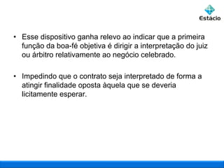 • Esse dispositivo ganha relevo ao indicar que a primeira
função da boa-fé objetiva é dirigir a interpretação do juiz
ou árbitro relativamente ao negócio celebrado.
• Impedindo que o contrato seja interpretado de forma a
atingir finalidade oposta àquela que se deveria
licitamente esperar.

 