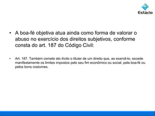 • A boa-fé objetiva atua ainda como forma de valorar o
abuso no exercício dos direitos subjetivos, conforme
consta do art. 187 do Código Civil:
•

Art. 187. Também comete ato ilícito o titular de um direito que, ao exercê-lo, excede
manifestamente os limites impostos pelo seu fim econômico ou social, pela boa-fé ou
pelos bons costumes.

 