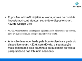 • E, por fim, a boa-fé objetiva é, ainda, norma de conduta
imposta aos contratantes, segundo o disposto no art.
422 do Código Civil:
•

Art. 422. Os contratantes são obrigados a guardar, assim na conclusão do contrato,
como em sua execução, os princípios de probidade e boa-fé.

• A função desempenhada pela boa-fé objetiva a partir do
dispositivo no art. 422 é, sem dúvida, a sua atuação
mais comentada pela doutrina e da qual mais se vale a
jurisprudência dos tribunais nacionais.

 