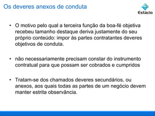 Os deveres anexos de conduta
• O motivo pelo qual a terceira função da boa-fé objetiva
recebeu tamanho destaque deriva justamente do seu
próprio conteúdo: impor às partes contratantes deveres
objetivos de conduta.
• não necessariamente precisam constar do instrumento
contratual para que possam ser cobrados e cumpridos
• Tratam-se dos chamados deveres secundários, ou
anexos, aos quais todas as partes de um negócio devem
manter estrita observância.

 