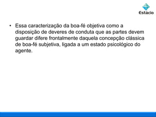 • Essa caracterização da boa-fé objetiva como a
disposição de deveres de conduta que as partes devem
guardar difere frontalmente daquela concepção clássica
de boa-fé subjetiva, ligada a um estado psicológico do
agente.

 