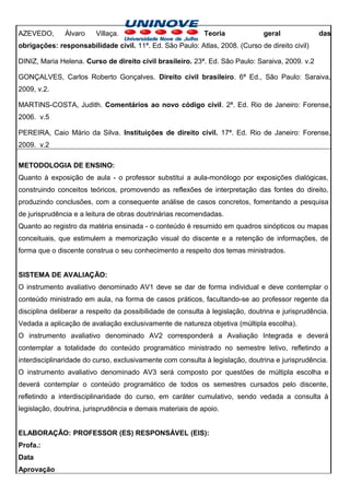 AZEVEDO,       Álvaro    Villaça.                           Teoria             geral             das
obrigações: responsabilidade civil. 11ª. Ed. São Paulo: Atlas, 2008. (Curso de direito civil)

DINIZ, Maria Helena. Curso de direito civil brasileiro. 23ª. Ed. São Paulo: Saraiva, 2009. v.2

GONÇALVES, Carlos Roberto Gonçalves. Direito civil brasileiro. 6ª Ed., São Paulo: Saraiva,
2009, v.2.

MARTINS-COSTA, Judith. Comentários ao novo código civil. 2ª. Ed. Rio de Janeiro: Forense,
2006. v.5

PEREIRA, Caio Mário da Silva. Instituições de direito civil. 17ª. Ed. Rio de Janeiro: Forense,
2009. v.2

METODOLOGIA DE ENSINO:
Quanto à exposição de aula - o professor substitui a aula-monólogo por exposições dialógicas,
construindo conceitos teóricos, promovendo as reflexões de interpretação das fontes do direito,
produzindo conclusões, com a consequente análise de casos concretos, fomentando a pesquisa
de jurisprudência e a leitura de obras doutrinárias recomendadas.
Quanto ao registro da matéria ensinada - o conteúdo é resumido em quadros sinópticos ou mapas
conceituais, que estimulem a memorização visual do discente e a retenção de informações, de
forma que o discente construa o seu conhecimento a respeito dos temas ministrados.


SISTEMA DE AVALIAÇÃO:
O instrumento avaliativo denominado AV1 deve se dar de forma individual e deve contemplar o
conteúdo ministrado em aula, na forma de casos práticos, facultando-se ao professor regente da
disciplina deliberar a respeito da possibilidade de consulta à legislação, doutrina e jurisprudência.
Vedada a aplicação de avaliação exclusivamente de natureza objetiva (múltipla escolha).
O instrumento avaliativo denominado AV2 corresponderá a Avaliação Integrada e deverá
contemplar a totalidade do conteúdo programático ministrado no semestre letivo, refletindo a
interdisciplinaridade do curso, exclusivamente com consulta à legislação, doutrina e jurisprudência.
O instrumento avaliativo denominado AV3 será composto por questões de múltipla escolha e
deverá contemplar o conteúdo programático de todos os semestres cursados pelo discente,
refletindo a interdisciplinaridade do curso, em caráter cumulativo, sendo vedada a consulta à
legislação, doutrina, jurisprudência e demais materiais de apoio.


ELABORAÇÃO: PROFESSOR (ES) RESPONSÁVEL (EIS):
Profa.:
Data
Aprovação
 