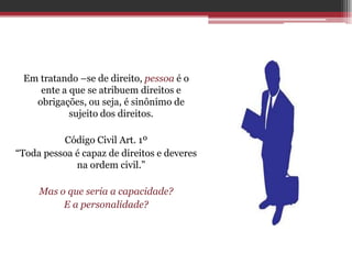 Em tratando –se de direito, pessoa é o
    ente a que se atribuem direitos e
   obrigações, ou seja, é sinônimo de
           sujeito dos direitos.

          Código Civil Art. 1º
“Toda pessoa é capaz de direitos e deveres
             na ordem civil.”

     Mas o que seria a capacidade?
          E a personalidade?
 